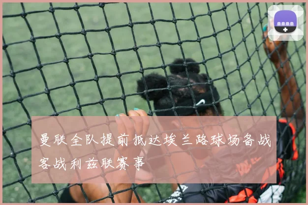 曼联全队提前抵达埃兰路球场备战客战利兹联赛事