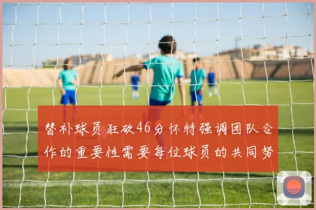 替补球员狂砍46分怀特强调团队合作的重要性需要每位球员的共同努力