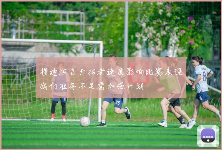 穆迪坦言开拓者速度影响比赛表现我们准备不足需加强计划