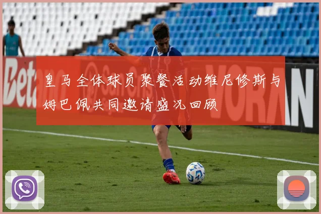 皇马全体球员聚餐活动维尼修斯与姆巴佩共同邀请盛况回顾