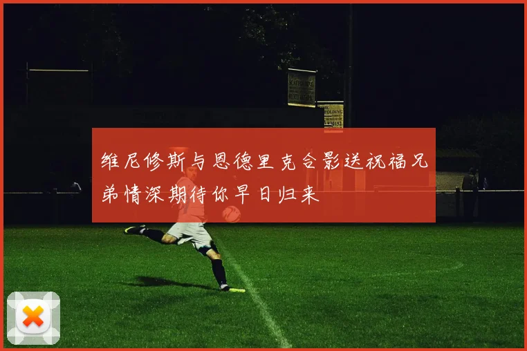 维尼修斯与恩德里克合影送祝福兄弟情深期待你早日归来